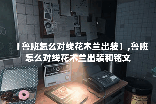 【鲁班怎么对线花木兰出装】,鲁班怎么对线花木兰出装和铭文