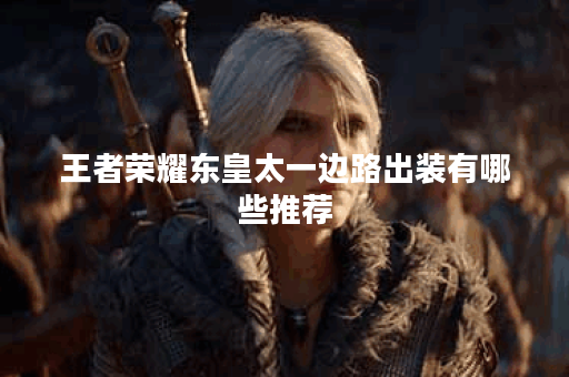 王者荣耀东皇太一边路出装有哪些推荐？如何选择最佳装备？