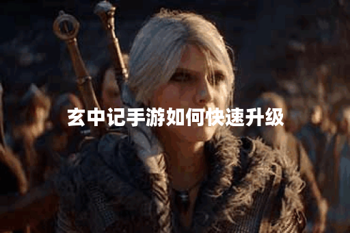 玄中记手游如何快速升级 玄中记手游如何快速升级