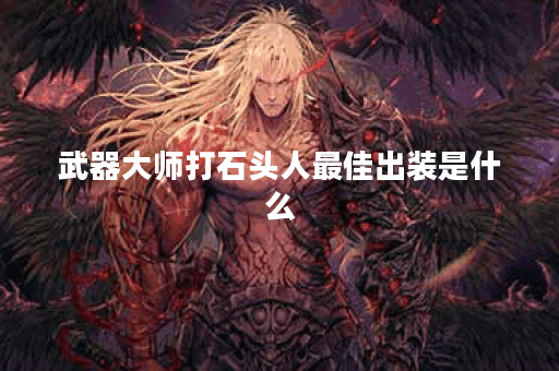 武器大师打石头人最佳出装是什么？如何选择装备提升胜率？