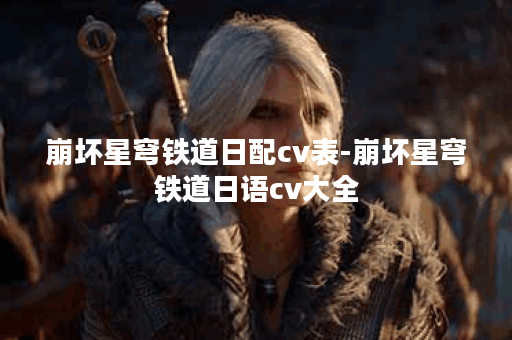 崩坏星穹铁道日配cv表-崩坏星穹铁道日语cv大全