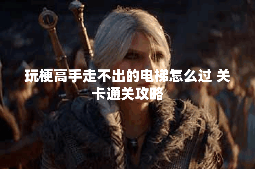 玩梗高手走不出的电梯怎么过 关卡通关攻略