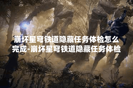崩坏星穹铁道隐藏任务体检怎么完成-崩坏星穹铁道隐藏任务体检攻略 崩坏星穹铁道隐藏任务体检怎么完成-崩坏星穹铁道隐藏任务体检攻略