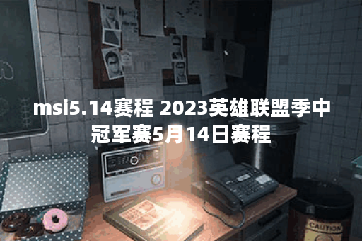 msi5.14赛程 2023英雄联盟季中冠军赛5月14日赛程