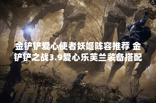 金铲铲爱心使者妖姬阵容推荐 金铲铲之战3.9爱心乐芙兰装备搭配攻略