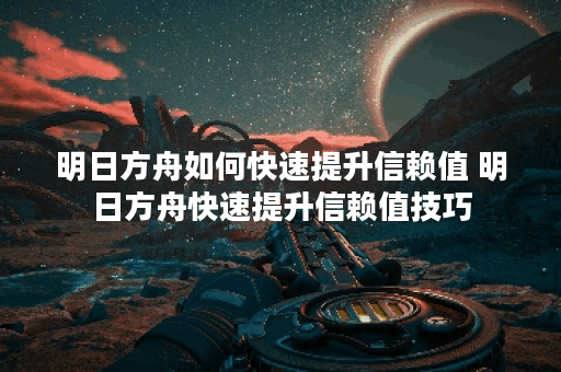 明日方舟如何快速提升信赖值 明日方舟快速提升信赖值技巧