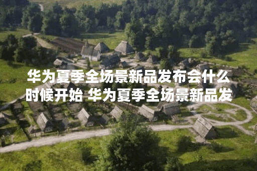 华为夏季全场景新品发布会什么时候开始 华为夏季全场景新品发布会开始时间