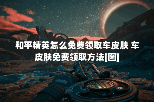 和平精英怎么免费领取车皮肤 车皮肤免费领取方法[图]