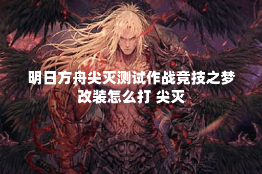明日方舟尖灭测试作战竞技之梦改装怎么打 尖灭