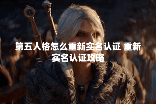 第五人格怎么重新实名认证 重新实名认证攻略