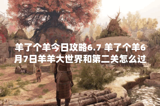 羊了个羊今日攻略6.7 羊了个羊6月7日羊羊大世界和第二关怎么过