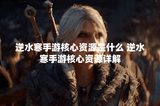逆水寒手游核心资源是什么 逆水寒手游核心资源详解