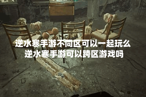 逆水寒手游不同区可以一起玩么 逆水寒手游可以跨区游戏吗