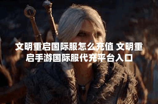 文明重启国际服怎么充值 文明重启手游国际服代充平台入口