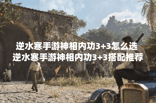 逆水寒手游神相内功3+3怎么选 逆水寒手游神相内功3+3搭配推荐