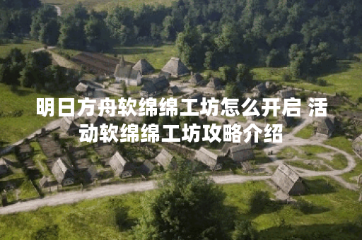 明日方舟软绵绵工坊怎么开启 活动软绵绵工坊攻略介绍