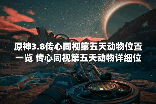 原神3.8传心同视第五天动物位置一览 传心同视第五天动物详细位置攻略