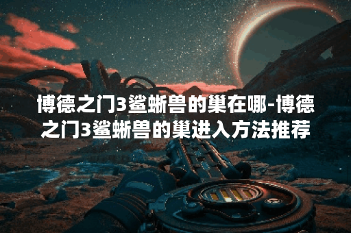 博德之门3鲨蜥兽的巢在哪-博德之门3鲨蜥兽的巢进入方法推荐