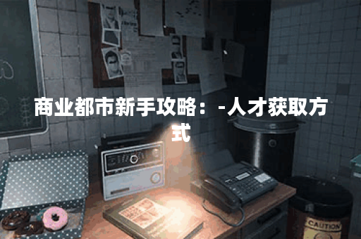 商业都市新手攻略：-人才获取方式