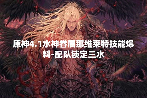 原神4.1水神眷属那维莱特技能爆料-配队锁定三水
