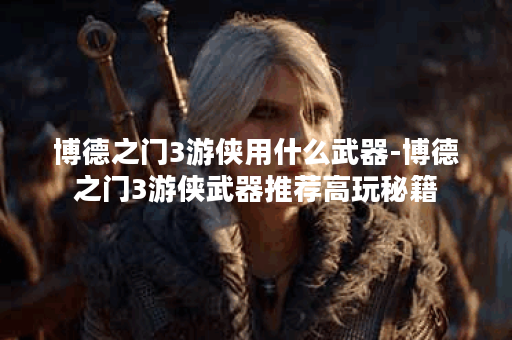 博德之门3游侠用什么武器-博德之门3游侠武器推荐高玩秘籍