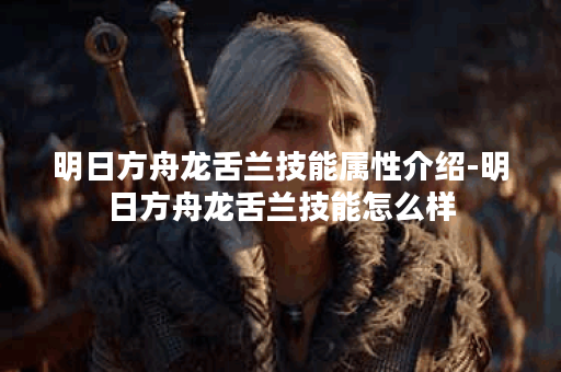 明日方舟龙舌兰技能属性介绍-明日方舟龙舌兰技能怎么样