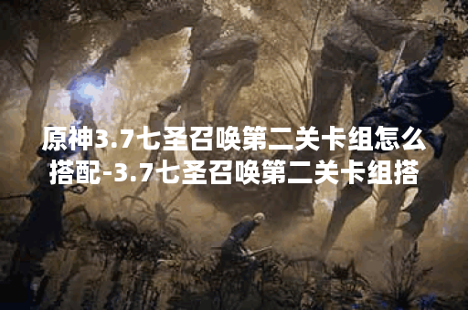 原神3.7七圣召唤第二关卡组怎么搭配-3.7七圣召唤第二关卡组搭配推荐