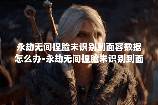 永劫无间捏脸未识别到面容数据怎么办-永劫无间捏脸未识别到面容数据解决攻略
