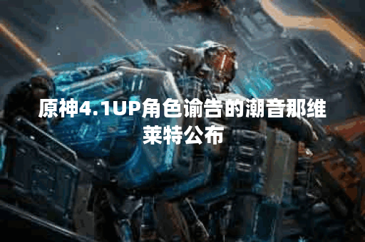 原神4.1UP角色谕告的潮音那维莱特公布