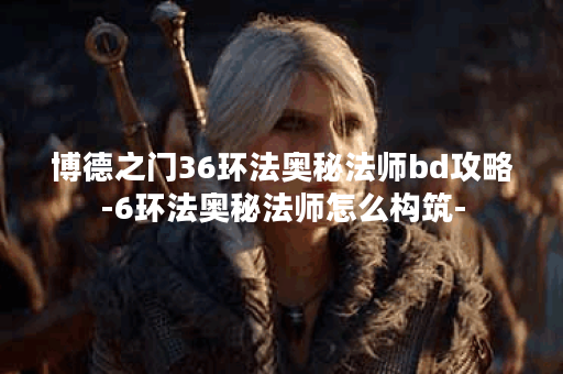 博德之门36环法奥秘法师bd攻略-6环法奥秘法师怎么构筑-