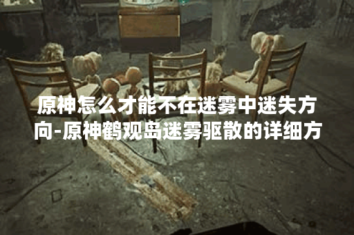 原神怎么才能不在迷雾中迷失方向-原神鹤观岛迷雾驱散的详细方法