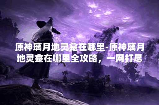 原神璃月地灵龛在哪里-原神璃月地灵龛在哪里全攻略，一网打尽--