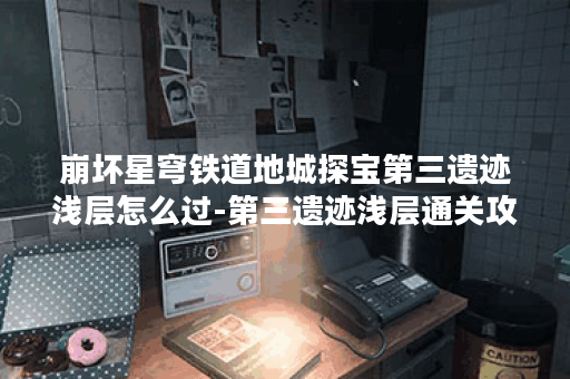 崩坏星穹铁道地城探宝第三遗迹浅层怎么过-第三遗迹浅层通关攻略