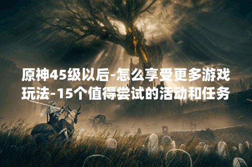 原神45级以后-怎么享受更多游戏玩法-15个值得尝试的活动和任务-让你更畅快地探索提瓦特