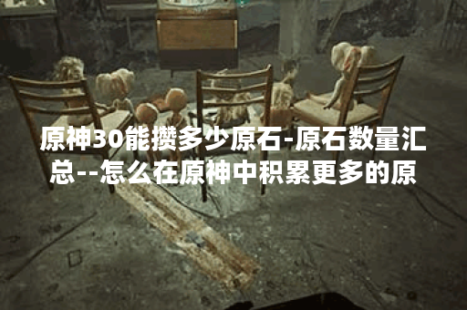原神30能攒多少原石-原石数量汇总--怎么在原神中积累更多的原石-原石数量解析--