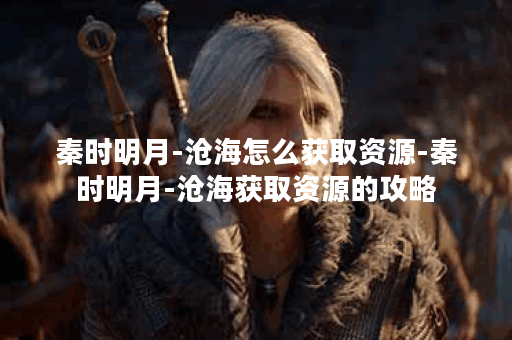 秦时明月-沧海怎么获取资源-秦时明月-沧海获取资源的攻略
