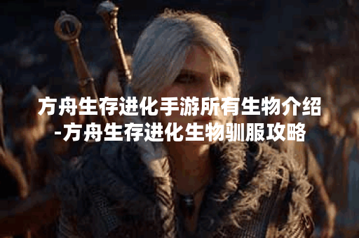 方舟生存进化手游所有生物介绍-方舟生存进化生物驯服攻略