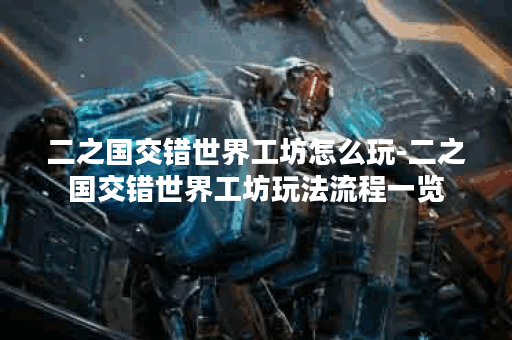二之国交错世界工坊怎么玩-二之国交错世界工坊玩法流程一览