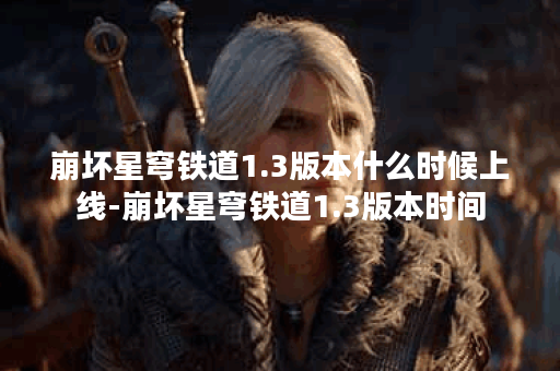 崩坏星穹铁道1.3版本什么时候上线-崩坏星穹铁道1.3版本时间