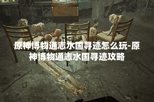 原神博物通志水国寻迹怎么玩-原神博物通志水国寻迹攻略