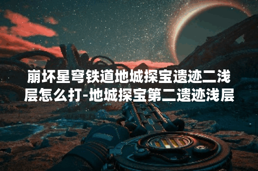 崩坏星穹铁道地城探宝遗迹二浅层怎么打-地城探宝第二遗迹浅层通关心得