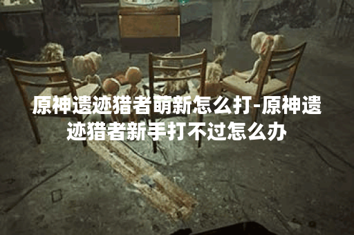 原神遗迹猎者萌新怎么打-原神遗迹猎者新手打不过怎么办