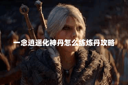 一念逍遥化神丹怎么练炼丹攻略