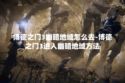 博德之门3幽暗地域怎么去-博德之门3进入幽暗地域方法