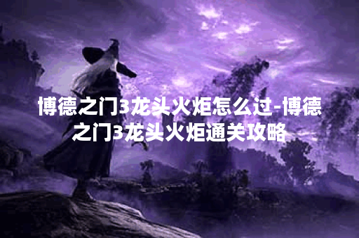 博德之门3龙头火炬怎么过-博德之门3龙头火炬通关攻略