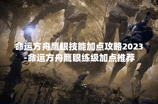 命运方舟鹰眼技能加点攻略2023-命运方舟鹰眼练级加点推荐