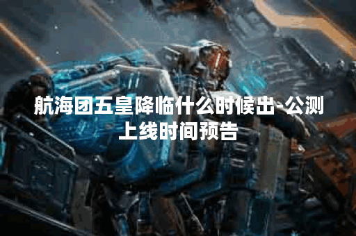航海团五皇降临什么时候出-公测上线时间预告
