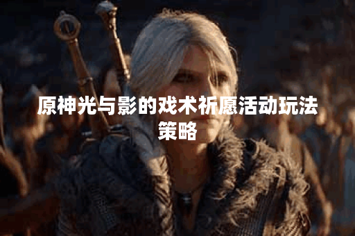 原神光与影的戏术祈愿活动玩法策略
