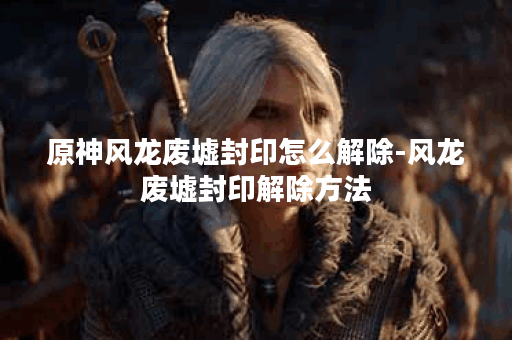 原神风龙废墟封印怎么解除-风龙废墟封印解除方法