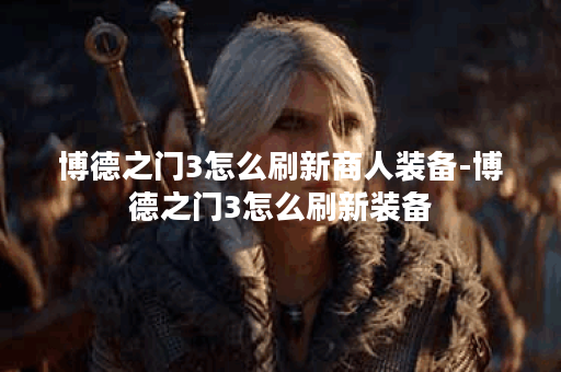 博德之门3怎么刷新商人装备-博德之门3怎么刷新装备